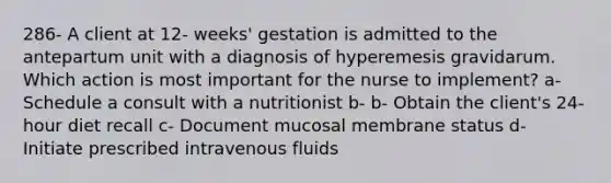 286- A client at 12- weeks' gestation is admitted to the antepartum unit with a diagnosis of hyperemesis gravidarum. Which action is most important for the nurse to implement? a- Schedule a consult with a nutritionist b- b- Obtain the client's 24- hour diet recall c- Document mucosal membrane status d- Initiate prescribed intravenous fluids