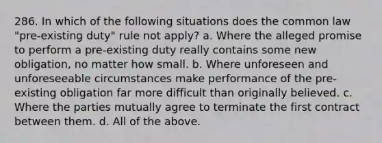 286. In which of the following situations does the common law "pre-existing duty" rule not apply? a. Where the alleged promise to perform a pre-existing duty really contains some new obligation, no matter how small. b. Where unforeseen and unforeseeable circumstances make performance of the pre-existing obligation far more difficult than originally believed. c. Where the parties mutually agree to terminate the first contract between them. d. All of the above.