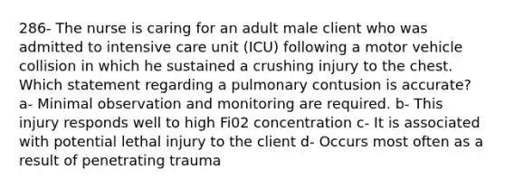 286- The nurse is caring for an adult male client who was admitted to intensive care unit (ICU) following a motor vehicle collision in which he sustained a crushing injury to the chest. Which statement regarding a pulmonary contusion is accurate? a- Minimal observation and monitoring are required. b- This injury responds well to high Fi02 concentration c- It is associated with potential lethal injury to the client d- Occurs most often as a result of penetrating trauma