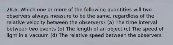 28.6. Which one or more of the following quantities will two observers always measure to be the same, regardless of the relative velocity between the observers? (a) The <a href='https://www.questionai.com/knowledge/kistlM8mUs-time-interval' class='anchor-knowledge'>time interval</a> between two events (b) The length of an object (c) The speed of light in a vacuum (d) The relative speed between the observers