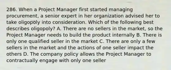 286. When a Project Manager first started managing procurement, a senior expert in her organization advised her to take oligopoly into consideration. Which of the following best describes oligopoly? A. There are no sellers in the market, so the Project Manager needs to build the product internally B. There is only one qualified seller in the market C. There are only a few sellers in the market and the actions of one seller impact the others D. The company policy allows the Project Manager to contractually engage with only one seller