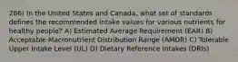 286) In the United States and Canada, what set of standards defines the recommended intake values for various nutrients for healthy people? A) Estimated Average Requirement (EAR) B) Acceptable Macronutrient Distribution Range (AMDR) C) Tolerable Upper Intake Level (UL) D) Dietary Reference Intakes (DRIs)