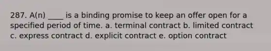 287. A(n) ____ is a binding promise to keep an offer open for a specified period of time. a. terminal contract b. limited contract c. express contract d. explicit contract e. option contract