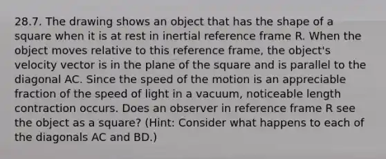 28.7. The drawing shows an object that has the shape of a square when it is at rest in inertial reference frame R. When the object moves relative to this reference frame, the object's velocity vector is in the plane of the square and is parallel to the diagonal AC. Since the speed of the motion is an appreciable fraction of the speed of light in a vacuum, noticeable length contraction occurs. Does an observer in reference frame R see the object as a square? (Hint: Consider what happens to each of the diagonals AC and BD.)