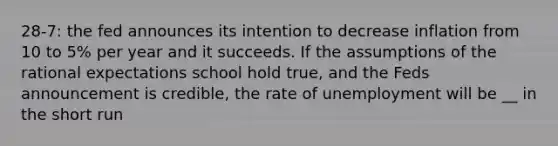 28-7: the fed announces its intention to decrease inflation from 10 to 5% per year and it succeeds. If the assumptions of the rational expectations school hold true, and the Feds announcement is credible, the rate of unemployment will be __ in the short run