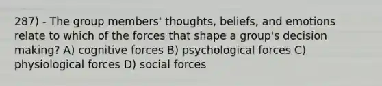 287) - The group members' thoughts, beliefs, and emotions relate to which of the forces that shape a group's decision making? A) cognitive forces B) psychological forces C) physiological forces D) social forces