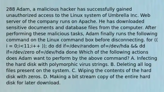 288 Adam, a malicious hacker has successfully gained unauthorized access to the Linux system of Umbrella Inc. Web server of the company runs on Apache. He has downloaded sensitive documents and database files from the computer. After performing these malicious tasks, Adam finally runs the following command on the Linux command box before disconnecting. for (( i = 0;i<11;i++ )); do dd if=/dev/random of=/dev/hda && dd if=/dev/zero of=/dev/hda done Which of the following actions does Adam want to perform by the above command? A. Infecting the hard disk with polymorphic virus strings. B. Deleting all log files present on the system. C. Wiping the contents of the hard disk with zeros. D. Making a bit stream copy of the entire hard disk for later download.