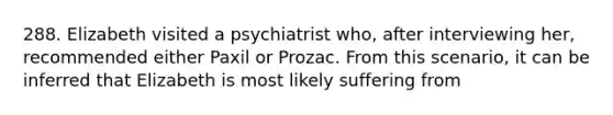 288. Elizabeth visited a psychiatrist who, after interviewing her, recommended either Paxil or Prozac. From this scenario, it can be inferred that Elizabeth is most likely suffering from