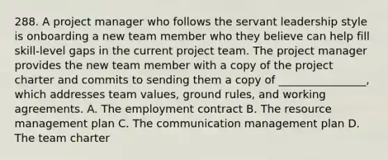 288. A project manager who follows the servant leadership style is onboarding a new team member who they believe can help fill skill-level gaps in the current project team. The project manager provides the new team member with a copy of the project charter and commits to sending them a copy of ________________, which addresses team values, ground rules, and working agreements. A. The employment contract B. The resource management plan C. The communication management plan D. The team charter