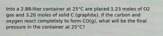 Into a 2.88-liter container at 25°C are placed 1.23 moles of O2 gas and 3.20 moles of solid C (graphite). If the carbon and oxygen react completely to form CO(g), what will be the final pressure in the container at 25°C?