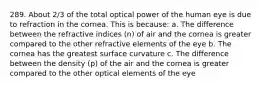 289. About 2/3 of the total optical power of the human eye is due to refraction in the cornea. This is because: a. The difference between the refractive indices (n) of air and the cornea is greater compared to the other refractive elements of the eye b. The cornea has the greatest surface curvature c. The difference between the density (p) of the air and the cornea is greater compared to the other optical elements of the eye