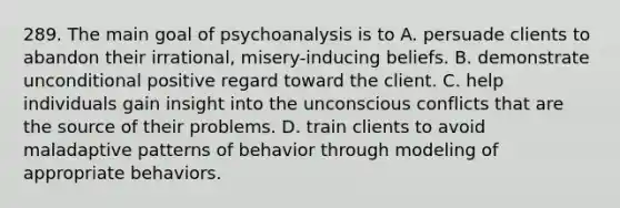 289. The main goal of psychoanalysis is to A. persuade clients to abandon their irrational, misery-inducing beliefs. B. demonstrate unconditional positive regard toward the client. C. help individuals gain insight into the unconscious conflicts that are the source of their problems. D. train clients to avoid maladaptive patterns of behavior through modeling of appropriate behaviors.