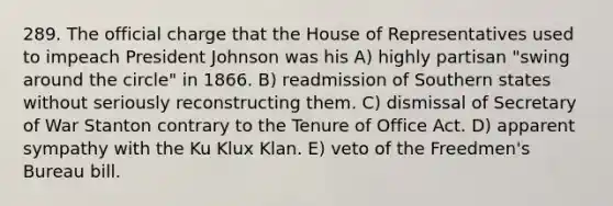 289. The official charge that the House of Representatives used to impeach President Johnson was his A) highly partisan "swing around the circle" in 1866. B) readmission of Southern states without seriously reconstructing them. C) dismissal of Secretary of War Stanton contrary to the Tenure of Office Act. D) apparent sympathy with the Ku Klux Klan. E) veto of the Freedmen's Bureau bill.