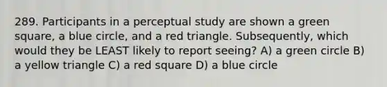 289. Participants in a perceptual study are shown a green square, a blue circle, and a red triangle. Subsequently, which would they be LEAST likely to report seeing? A) a green circle B) a yellow triangle C) a red square D) a blue circle