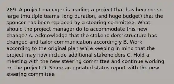 289. A project manager is leading a project that has become so large (multiple teams, long duration, and huge budget) that the sponsor has been replaced by a steering committee. What should the project manager do to accommodate this new change? A. ​Acknowledge that the stakeholders' structure has changed and tailor communication accordingly B. Work according to the original plan while keeping in mind that the project may now include additional stakeholders C. ​Hold a meeting with the new steering committee and continue working on the project D. Share an updated status report with the new steering committee