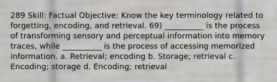 289 Skill: Factual Objective: Know the key terminology related to forgetting, encoding, and retrieval. 69) __________ is the process of transforming sensory and perceptual information into memory traces, while __________ is the process of accessing memorized information. a. Retrieval; encoding b. Storage; retrieval c. Encoding; storage d. Encoding; retrieval