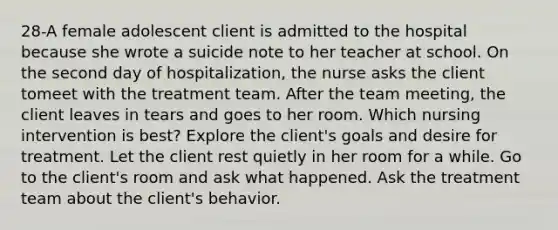 28-A female adolescent client is admitted to the hospital because she wrote a suicide note to her teacher at school. On the second day of hospitalization, the nurse asks the client tomeet with the treatment team. After the team meeting, the client leaves in tears and goes to her room. Which nursing intervention is best? Explore the client's goals and desire for treatment. Let the client rest quietly in her room for a while. Go to the client's room and ask what happened. Ask the treatment team about the client's behavior.