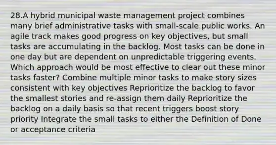 28.A hybrid municipal waste management project combines many brief administrative tasks with small-scale public works. An agile track makes good progress on key objectives, but small tasks are accumulating in the backlog. Most tasks can be done in one day but are dependent on unpredictable triggering events. Which approach would be most effective to clear out these minor tasks faster? Combine multiple minor tasks to make story sizes consistent with key objectives Reprioritize the backlog to favor the smallest stories and re-assign them daily Reprioritize the backlog on a daily basis so that recent triggers boost story priority Integrate the small tasks to either the Definition of Done or acceptance criteria