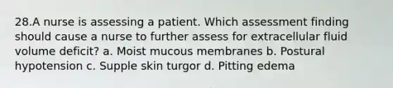 28.A nurse is assessing a patient. Which assessment finding should cause a nurse to further assess for extracellular fluid volume deficit? a. Moist mucous membranes b. Postural hypotension c. Supple skin turgor d. Pitting edema