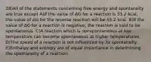 28)All of the statements concerning free energy and spontaneity are true except A)If the value of ΔG for a reaction is 55.2 kcal, the value of ΔG for the reverse reaction will be-55.2 kcal. B)If the value of ΔG for a reaction is negative, the reaction is said to be spontaneous. C)A reaction which is nonspontaneous at low temperature can become spontaneous at higher temperatures. D)The speed of a reaction is not influenced by its spontaneity. E)Enthalpy and entropy are of equal importance in determining the spontaneity of a reaction.