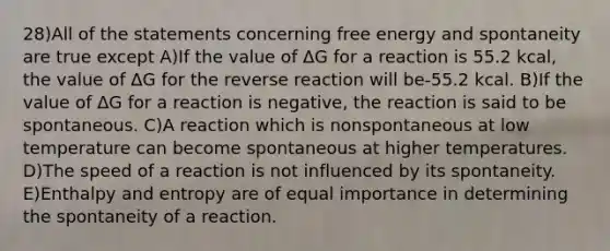 28)All of the statements concerning free energy and spontaneity are true except A)If the value of ΔG for a reaction is 55.2 kcal, the value of ΔG for the reverse reaction will be-55.2 kcal. B)If the value of ΔG for a reaction is negative, the reaction is said to be spontaneous. C)A reaction which is nonspontaneous at low temperature can become spontaneous at higher temperatures. D)The speed of a reaction is not influenced by its spontaneity. E)Enthalpy and entropy are of equal importance in determining the spontaneity of a reaction.