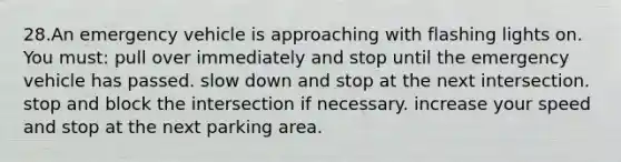 28.An emergency vehicle is approaching with flashing lights on. You must: pull over immediately and stop until the emergency vehicle has passed. slow down and stop at the next intersection. stop and block the intersection if necessary. increase your speed and stop at the next parking area.