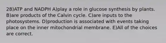 28)ATP and NADPH A)play a role in glucose synthesis by plants. B)are products of the Calvin cycle. C)are inputs to the photosystems. D)production is associated with events taking place on the inner mitochondrial membrane. E)All of the choices are correct.