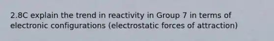 2.8C explain the trend in reactivity in Group 7 in terms of electronic configurations (electrostatic forces of attraction)