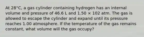 At 28°C, a gas cylinder containing hydrogen has an internal volume and pressure of 46.6 L and 1.50 × 102 atm. The gas is allowed to escape the cylinder and expand until its pressure reaches 1.00 atmosphere. If the temperature of the gas remains constant, what volume will the gas occupy?