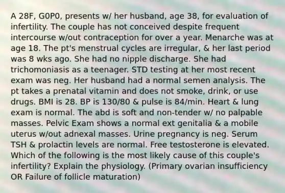 A 28F, G0P0, presents w/ her husband, age 38, for evaluation of infertility. The couple has not conceived despite frequent intercourse w/out contraception for over a year. Menarche was at age 18. The pt's menstrual cycles are irregular, & her last period was 8 wks ago. She had no nipple discharge. She had trichomoniasis as a teenager. STD testing at her most recent exam was neg. Her husband had a normal semen analysis. The pt takes a prenatal vitamin and does not smoke, drink, or use drugs. BMI is 28. BP is 130/80 & pulse is 84/min. Heart & lung exam is normal. The abd is soft and non-tender w/ no palpable masses. Pelvic Exam shows a normal ext genitalia & a mobile uterus w/out adnexal masses. Urine pregnancy is neg. Serum TSH & prolactin levels are normal. Free testosterone is elevated. Which of the following is the most likely cause of this couple's infertility? Explain the physiology. (Primary ovarian insufficiency OR Failure of follicle maturation)