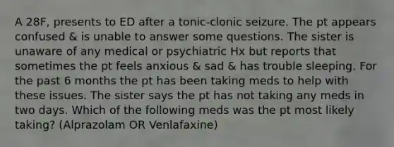 A 28F, presents to ED after a tonic-clonic seizure. The pt appears confused & is unable to answer some questions. The sister is unaware of any medical or psychiatric Hx but reports that sometimes the pt feels anxious & sad & has trouble sleeping. For the past 6 months the pt has been taking meds to help with these issues. The sister says the pt has not taking any meds in two days. Which of the following meds was the pt most likely taking? (Alprazolam OR Venlafaxine)