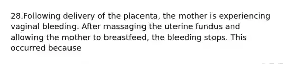 28.Following delivery of the placenta, the mother is experiencing vaginal bleeding. After massaging the uterine fundus and allowing the mother to breastfeed, the bleeding stops. This occurred because