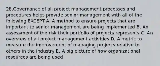 28.Governance of all project management processes and procedures helps provide senior management with all of the following EXCEPT A. A method to ensure projects that are important to senior management are being implemented B. An assessment of the risk their portfolio of projects represents C. An overview of all project management activities D. A metric to measure the improvement of managing projects relative to others in the industry E. A big picture of how organizational resources are being used