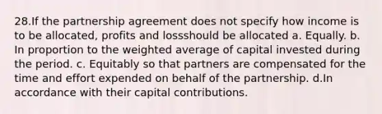 28.If the partnership agreement does not specify how income is to be allocated, profits and lossshould be allocated a. Equally. b. In proportion to the weighted average of capital invested during the period. c. Equitably so that partners are compensated for the time and effort expended on behalf of the partnership. d.In accordance with their capital contributions.