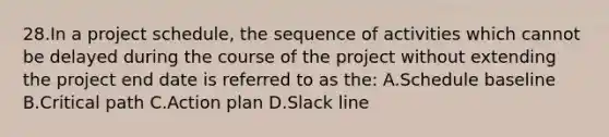 28.In a project schedule, the sequence of activities which cannot be delayed during the course of the project without extending the project end date is referred to as the: A.Schedule baseline B.Critical path C.Action plan D.Slack line