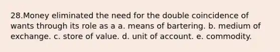 28.Money eliminated the need for the double coincidence of wants through its role as a a. means of bartering. b. medium of exchange. c. store of value. d. unit of account. e. commodity.