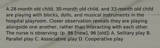 A 28-month old child, 30-month old child, and 33-month old child are playing with blocks, dolls, and musical instruments in the hospital playroom. Closer observation reveals they are playing alongside one another, rather than interacting with each other. The nurse is observing: (p. 86 [new], 96 [old]) A. Solitary play B. Parallel play C. Associative play D. Cooperative play