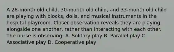 A 28-month old child, 30-month old child, and 33-month old child are playing with blocks, dolls, and musical instruments in the hospital playroom. Closer observation reveals they are playing alongside one another, rather than interacting with each other. The nurse is observing: A. Solitary play B. Parallel play C. Associative play D. Cooperative play