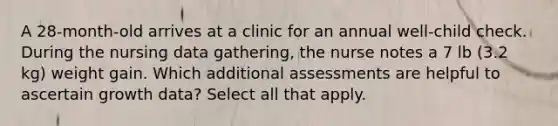 A 28-month-old arrives at a clinic for an annual well-child check. During the nursing data gathering, the nurse notes a 7 lb (3.2 kg) weight gain. Which additional assessments are helpful to ascertain growth data? Select all that apply.