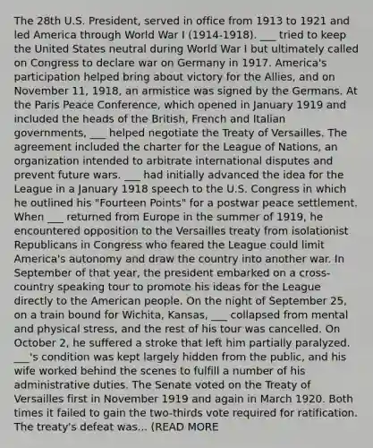 The 28th U.S. President, served in office from 1913 to 1921 and led America through World War I (1914-1918). ___ tried to keep the United States neutral during World War I but ultimately called on Congress to declare war on Germany in 1917. America's participation helped bring about victory for the Allies, and on November 11, 1918, an armistice was signed by the Germans. At the Paris Peace Conference, which opened in January 1919 and included the heads of the British, French and Italian governments, ___ helped negotiate the Treaty of Versailles. The agreement included the charter for the League of Nations, an organization intended to arbitrate international disputes and prevent future wars. ___ had initially advanced the idea for the League in a January 1918 speech to the U.S. Congress in which he outlined his "Fourteen Points" for a postwar peace settlement. When ___ returned from Europe in the summer of 1919, he encountered opposition to the Versailles treaty from isolationist Republicans in Congress who feared the League could limit America's autonomy and draw the country into another war. In September of that year, the president embarked on a cross-country speaking tour to promote his ideas for the League directly to the American people. On the night of September 25, on a train bound for Wichita, Kansas, ___ collapsed from mental and physical stress, and the rest of his tour was cancelled. On October 2, he suffered a stroke that left him partially paralyzed. ___'s condition was kept largely hidden from the public, and his wife worked behind the scenes to fulfill a number of his administrative duties. The Senate voted on the Treaty of Versailles first in November 1919 and again in March 1920. Both times it failed to gain the two-thirds vote required for ratification. The treaty's defeat was... (READ MORE