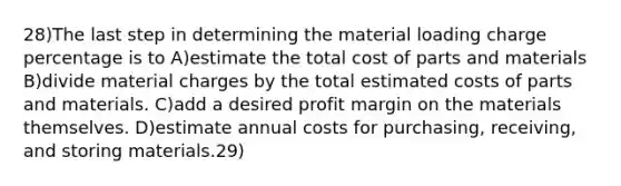 28)The last step in determining the material loading charge percentage is to A)estimate the total cost of parts and materials B)divide material charges by the total estimated costs of parts and materials. C)add a desired profit margin on the materials themselves. D)estimate annual costs for purchasing, receiving, and storing materials.29)