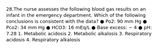 28.The nurse assesses the following blood gas results on an infant in the emergency department. Which of the following conclusions is consistent with the data? ● Po2: 90 mm Hg ● Pco2: 34 mm Hg ● HCO3: 16 mEq/L ● Base excess: − 4 ● pH: 7.28 1. Metabolic acidosis 2. Metabolic alkalosis 3. Respiratory acidosis 4. Respiratory alkalosis