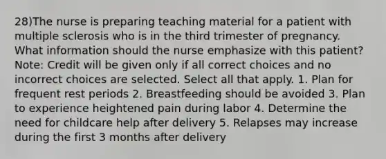 28)The nurse is preparing teaching material for a patient with multiple sclerosis who is in the third trimester of pregnancy. What information should the nurse emphasize with this patient? Note: Credit will be given only if all correct choices and no incorrect choices are selected. Select all that apply. 1. Plan for frequent rest periods 2. Breastfeeding should be avoided 3. Plan to experience heightened pain during labor 4. Determine the need for childcare help after delivery 5. Relapses may increase during the first 3 months after delivery