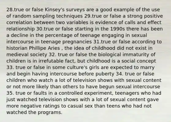 28.true or false Kinsey's surveys are a good example of the use of random sampling techniques 29.true or false a strong positive correlation between two variables is evidence of calls and effect relationship 30.true or false starting in the 1990s there has been a decline in the percentage of teenage engaging in sexual intercourse in teenage pregnancies 31.true or false according to historian Phillipe Aries , the idea of childhood did not exist in medieval society 32. true or false the biological immaturity of children is in irrefutable fact, but childhood is a social concept 33. true or false in some culture's girls are expected to marry and begin having intercourse before puberty 34. true or false children who watch a lot of television shows with sexual content or not more likely than others to have begun sexual intercourse 35. true or faults in a controlled experiment, teenagers who had just watched television shows with a lot of sexual content gave more negative ratings to casual sex than teens who had not watched the programs.