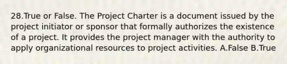 28.True or False. The Project Charter is a document issued by the project initiator or sponsor that formally authorizes the existence of a project. It provides the project manager with the authority to apply organizational resources to project activities. A.False B.True