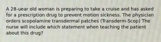 A 28-uear old woman is preparing to take a cruise and has asked for a prescription drug to prevent motion sickness. The physician orders scopolamine transdermal patches (Transderm-Scop) The nurse will include which statement when teaching the patient about this drug?