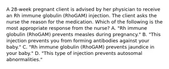 A 28-week pregnant client is advised by her physician to receive an Rh immune globulin (RhoGAM) injection. The client asks the nurse the reason for the medication. Which of the following is the most appropriate response from the nurse? A. "Rh immune globulin (RhoGAM) prevents measles during pregnancy." B. "This injection prevents you from forming antibodies against your baby." C. "Rh immune globulin (RhoGAM) prevents jaundice in your baby." D. "This type of injection prevents autosomal abnormalities."