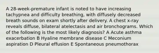 A 28-week-premature infant is noted to have increasing tachypnea and difficulty breathing, with diffusely decreased breath sounds on exam shortly after delivery. A chest x-ray reveals diffuse, bilateral atelectasis and air bronchograms. Which of the following is the most likely diagnosis? A Acute asthma exacerbation B Hyaline membrane disease C Meconium aspiration D Pleural effusion E Spontaneous pneumothorax