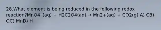 28.What element is being reduced in the following redox reaction?MnO4⁻(aq) + H2C2O4(aq) → Mn2+(aq) + CO2(g) A) CB) OC) MnD) H