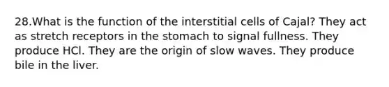 28.What is the function of the interstitial cells of Cajal? They act as stretch receptors in <a href='https://www.questionai.com/knowledge/kLccSGjkt8-the-stomach' class='anchor-knowledge'>the stomach</a> to signal fullness. They produce HCl. They are the origin of slow waves. They produce bile in the liver.